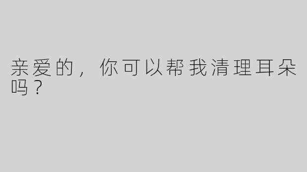 亲爱的，你可以帮我清理耳朵吗？