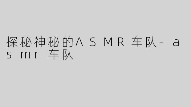 探秘神秘的ASMR车队-asmr车队