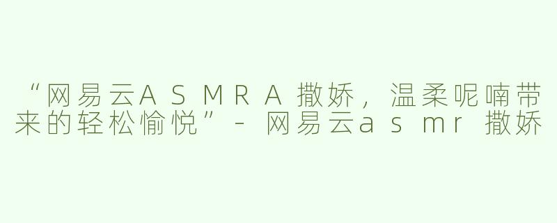 “网易云ASMRA撒娇，温柔呢喃带来的轻松愉悦”-网易云asmr撒娇