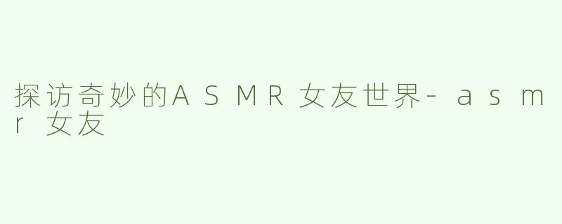 探访奇妙的ASMR女友世界-asmr女友
