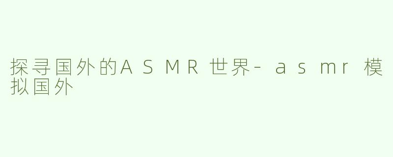 探寻国外的ASMR世界-asmr模拟国外