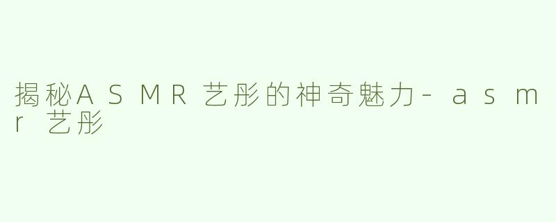 揭秘ASMR艺彤的神奇魅力-asmr艺彤