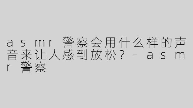 asmr警察会用什么样的声音来让人感到放松？