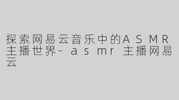 探索网易云音乐中的ASMR主播世界-asmr主播网易云