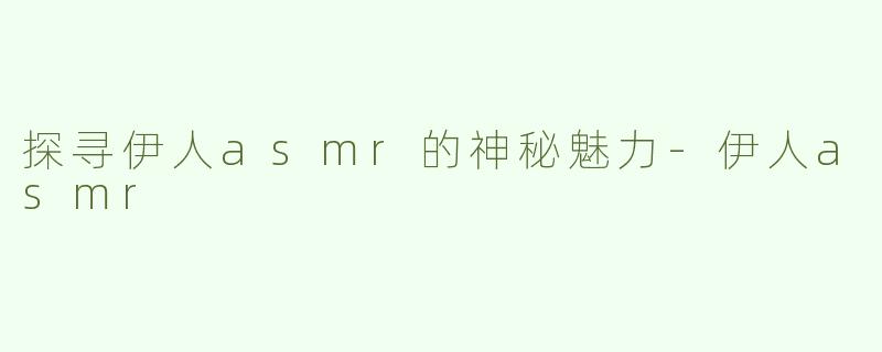探寻伊人asmr的神秘魅力-伊人asmr