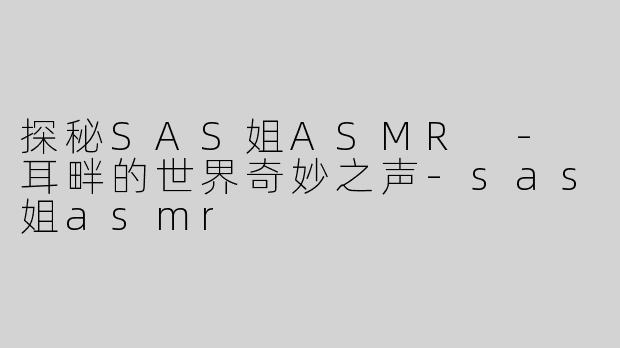 探秘SAS姐ASMR - 耳畔的世界奇妙之声-sas姐asmr