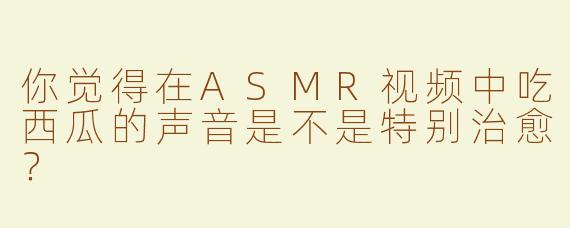 你觉得在ASMR视频中吃西瓜的声音是不是特别治愈？
