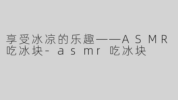 享受冰凉的乐趣——ASMR吃冰块-asmr吃冰块