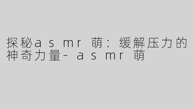 探秘asmr萌：缓解压力的神奇力量-asmr萌