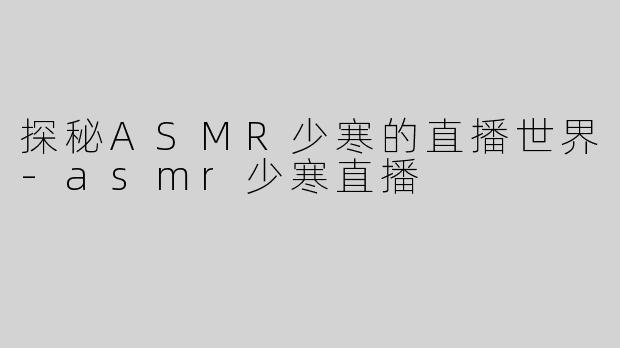 探秘ASMR少寒的直播世界-asmr少寒直播