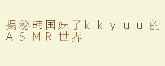 揭秘韩国妹子kkyuu的ASMR世界
