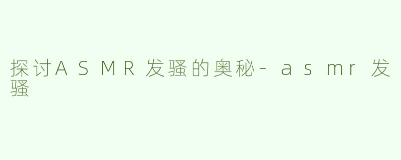 探讨ASMR发骚的奥秘-asmr发骚