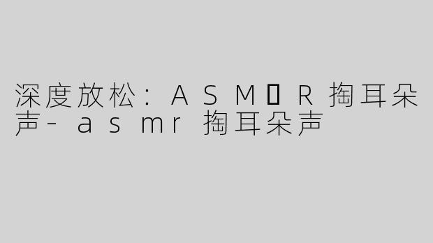 深度放松：ASM​R掏耳朵声-asmr掏耳朵声