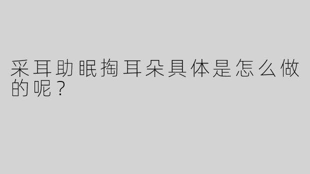 采耳助眠掏耳朵具体是怎么做的呢？ 