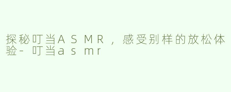 探秘叮当ASMR，感受别样的放松体验-叮当asmr