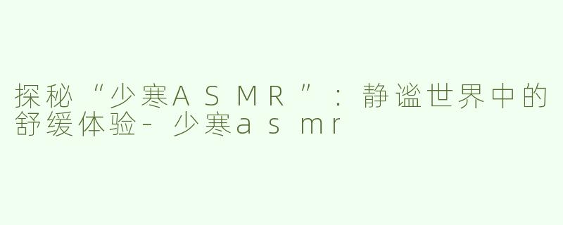 探秘“少寒ASMR”：静谧世界中的舒缓体验-少寒asmr