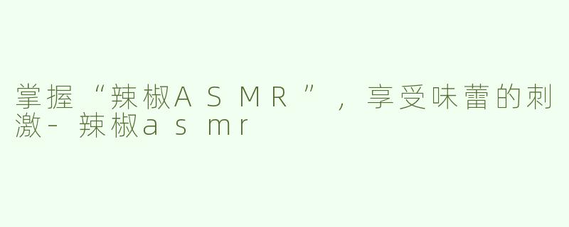 掌握“辣椒ASMR”，享受味蕾的刺激-辣椒asmr