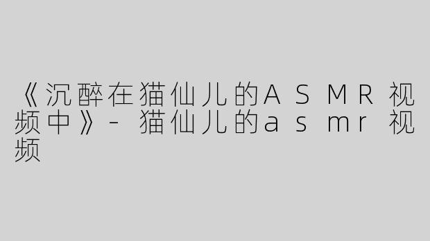 《沉醉在猫仙儿的ASMR视频中》-猫仙儿的asmr视频