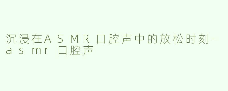 沉浸在ASMR口腔声中的放松时刻-asmr口腔声