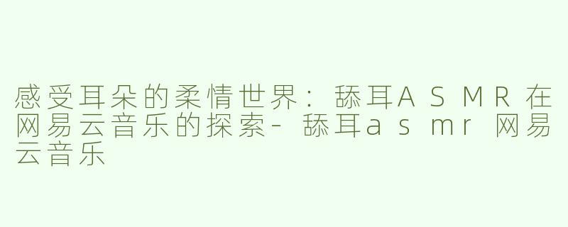 感受耳朵的柔情世界：舔耳ASMR在网易云音乐的探索-舔耳asmr网易云音乐