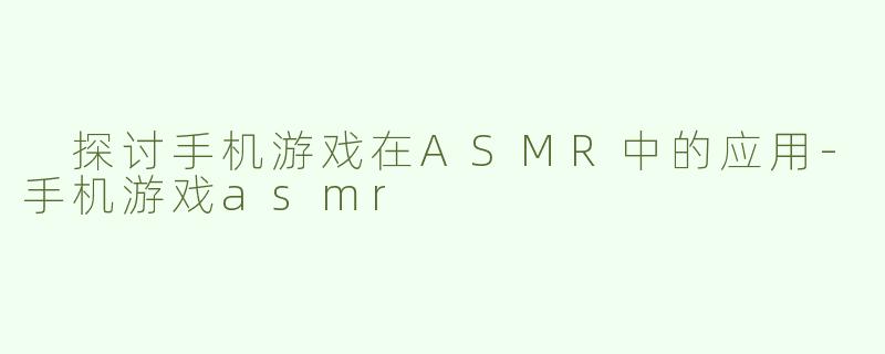  探讨手机游戏在ASMR中的应用-手机游戏asmr