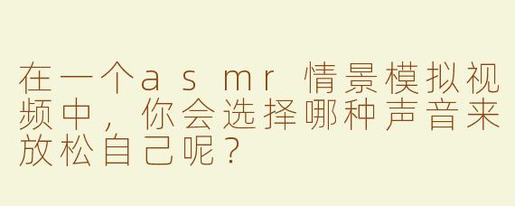 在一个asmr情景模拟视频中，你会选择哪种声音来放松自己呢？