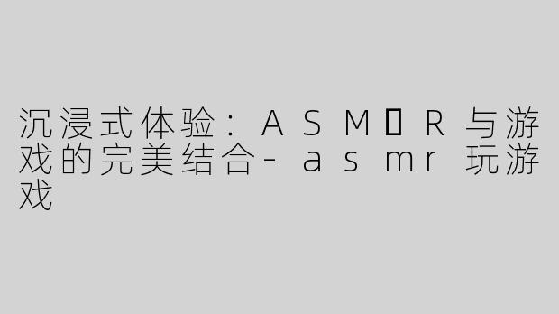 沉浸式体验：ASM​R与游戏的完美结合-asmr玩游戏