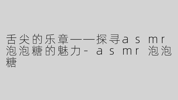 舌尖的乐章——探寻asmr泡泡糖的魅力