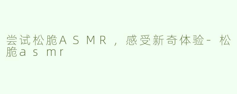 尝试松脆ASMR，感受新奇体验-松脆asmr