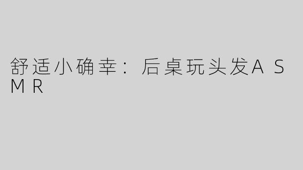 舒适小确幸：后桌玩头发ASMR