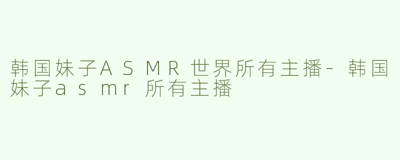 韩国妹子ASMR世界所有主播-韩国妹子asmr所有主播
