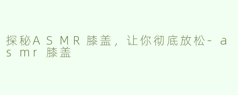探秘ASMR膝盖，让你彻底放松-asmr膝盖