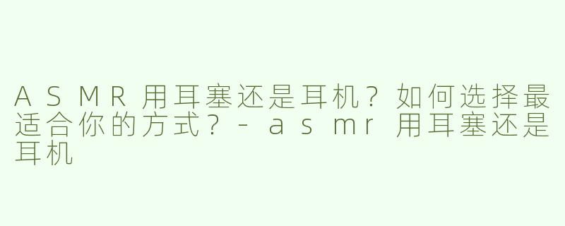 ASMR用耳塞还是耳机？如何选择最适合你的方式？