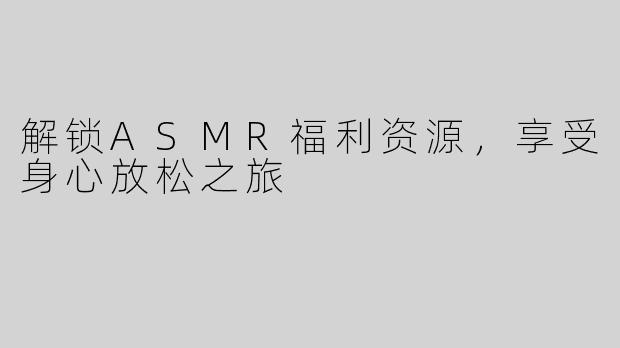 解锁ASMR福利资源，享受身心放松之旅