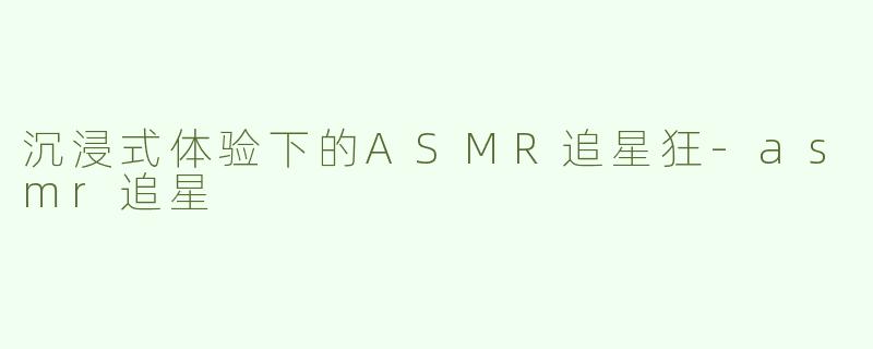 沉浸式体验下的ASMR追星狂