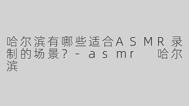 哈尔滨有哪些适合ASMR录制的场景？