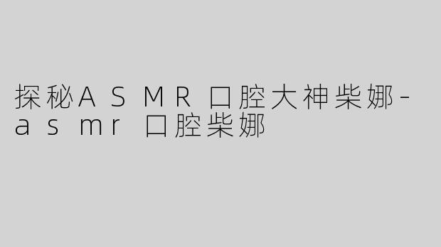 探秘ASMR口腔大神柴娜-asmr口腔柴娜