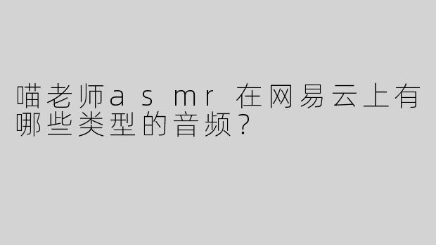 喵老师asmr在网易云上有哪些类型的音频？