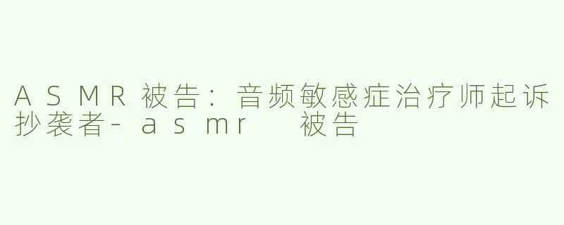 ASMR被告：音频敏感症治疗师起诉抄袭者-asmr 被告