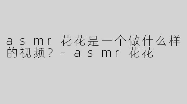 asmr花花是一个做什么样的视频？