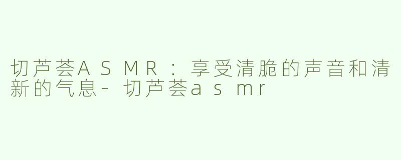 切芦荟ASMR：享受清脆的声音和清新的气息
