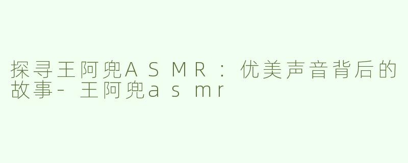 探寻王阿兜ASMR：优美声音背后的故事-王阿兜asmr