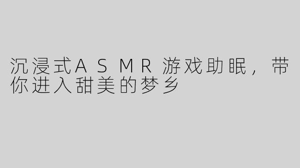 沉浸式ASMR游戏助眠，带你进入甜美的梦乡
