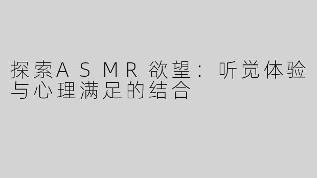 探索ASMR欲望：听觉体验与心理满足的结合