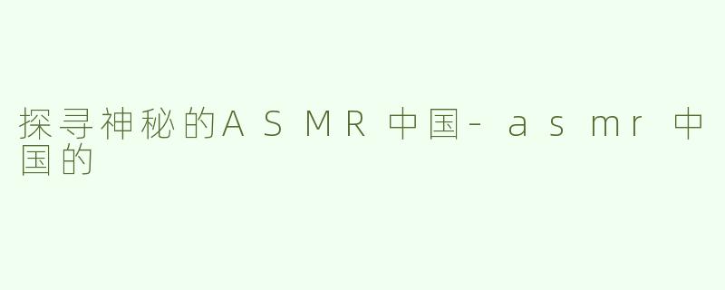 探寻神秘的ASMR中国-asmr中国的