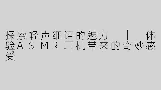 探索轻声细语的魅力 ｜ 体验ASMR耳机带来的奇妙感受