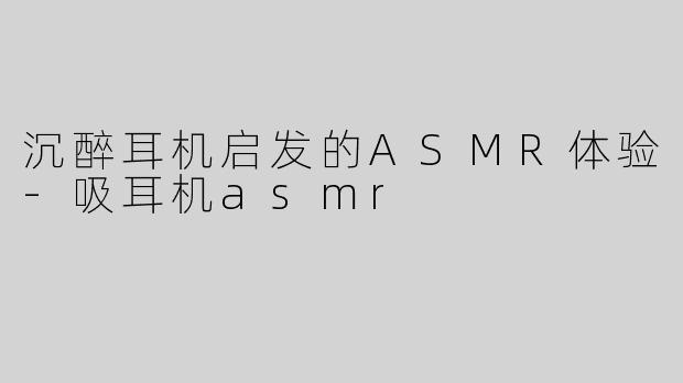 沉醉耳机启发的ASMR体验-吸耳机asmr
