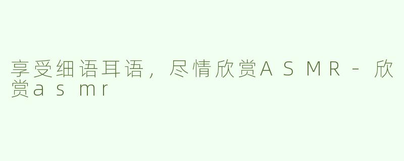 享受细语耳语，尽情欣赏ASMR-欣赏asmr