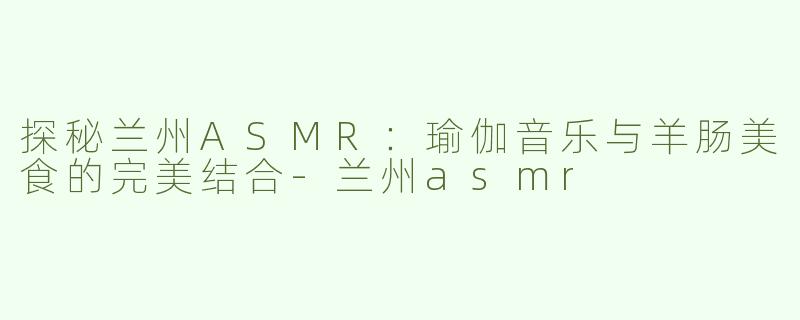 探秘兰州ASMR：瑜伽音乐与羊肠美食的完美结合-兰州asmr