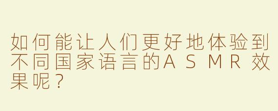 如何能让人们更好地体验到不同国家语言的ASMR效果呢？